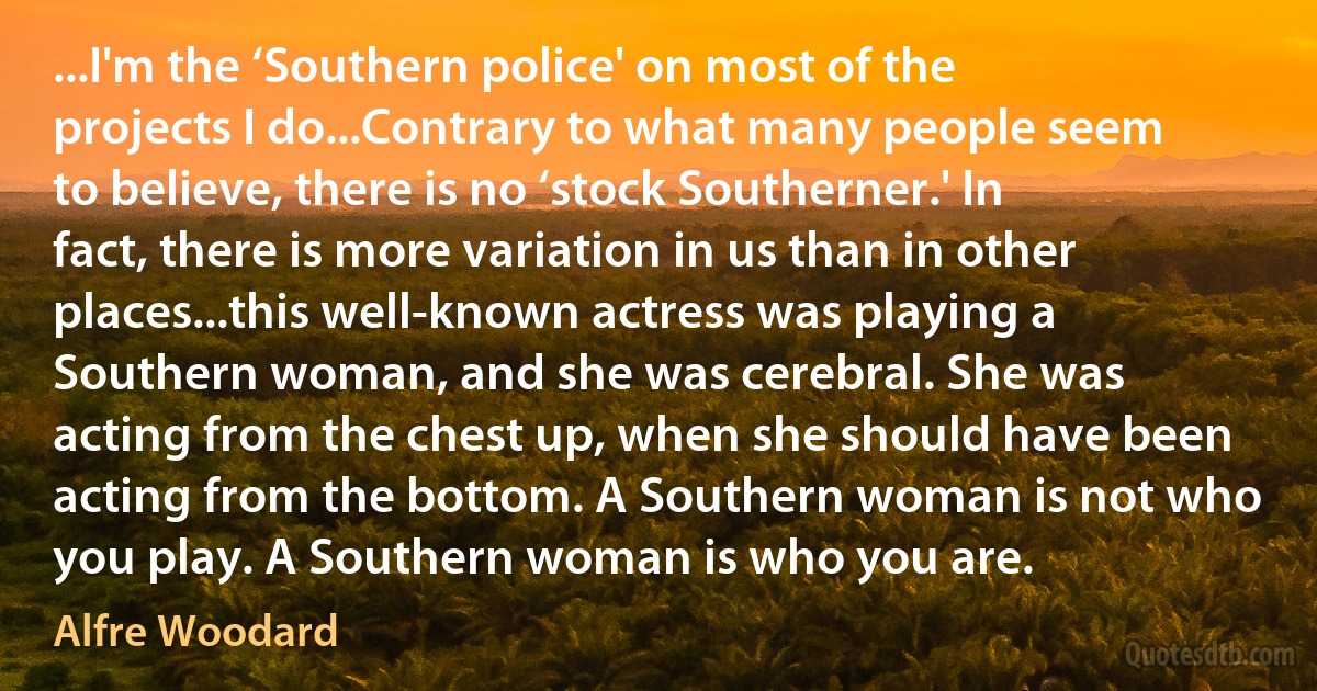 ...I'm the ‘Southern police' on most of the projects I do...Contrary to what many people seem to believe, there is no ‘stock Southerner.' In fact, there is more variation in us than in other places...this well-known actress was playing a Southern woman, and she was cerebral. She was acting from the chest up, when she should have been acting from the bottom. A Southern woman is not who you play. A Southern woman is who you are. (Alfre Woodard)