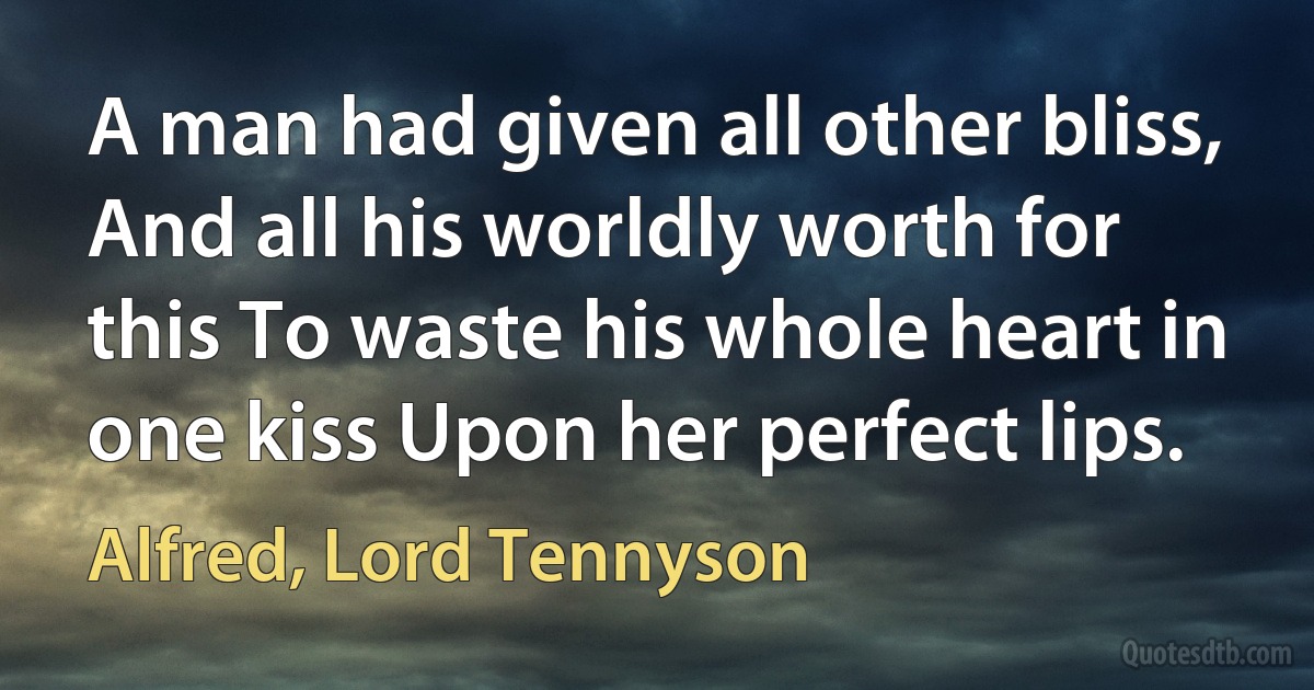 A man had given all other bliss, And all his worldly worth for this To waste his whole heart in one kiss Upon her perfect lips. (Alfred, Lord Tennyson)