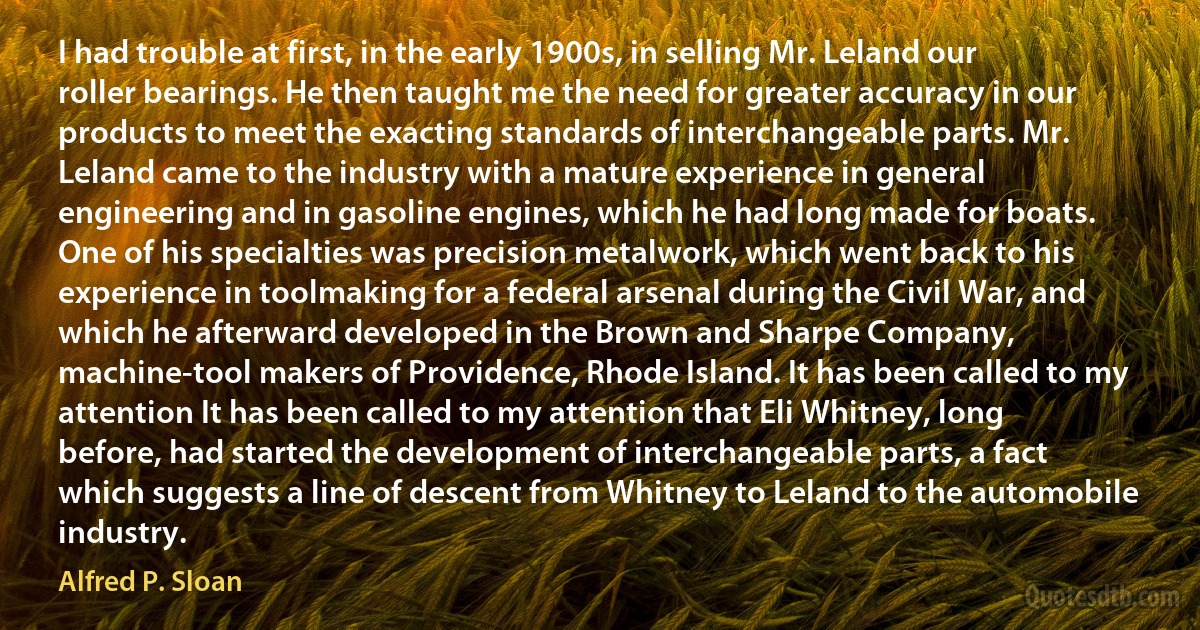 I had trouble at first, in the early 1900s, in selling Mr. Leland our roller bearings. He then taught me the need for greater accuracy in our products to meet the exacting standards of interchangeable parts. Mr. Leland came to the industry with a mature experience in general engineering and in gasoline engines, which he had long made for boats. One of his specialties was precision metalwork, which went back to his experience in toolmaking for a federal arsenal during the Civil War, and which he afterward developed in the Brown and Sharpe Company, machine-tool makers of Providence, Rhode Island. It has been called to my attention It has been called to my attention that Eli Whitney, long before, had started the development of interchangeable parts, a fact which suggests a line of descent from Whitney to Leland to the automobile industry. (Alfred P. Sloan)