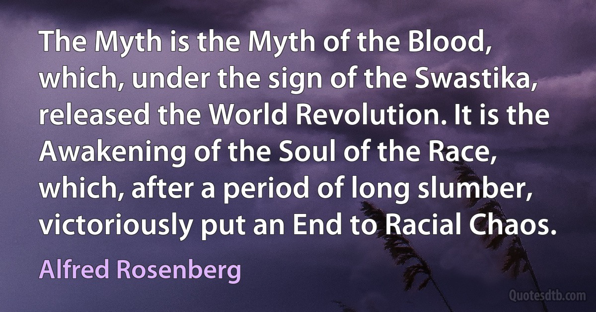 The Myth is the Myth of the Blood, which, under the sign of the Swastika, released the World Revolution. It is the Awakening of the Soul of the Race, which, after a period of long slumber, victoriously put an End to Racial Chaos. (Alfred Rosenberg)