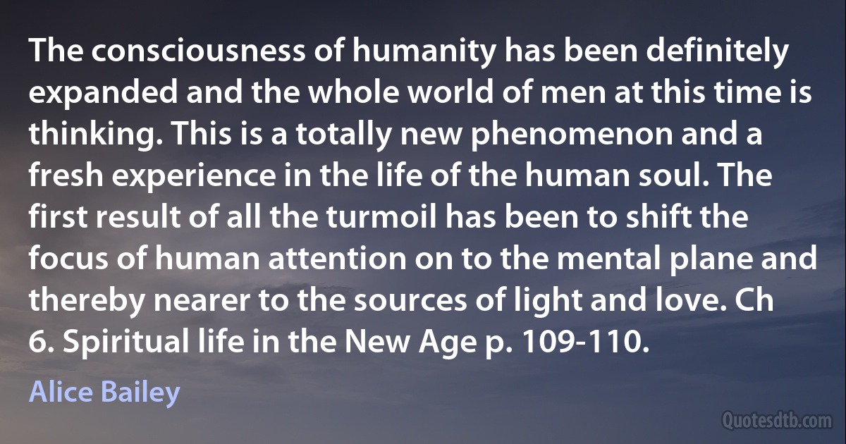 The consciousness of humanity has been definitely expanded and the whole world of men at this time is thinking. This is a totally new phenomenon and a fresh experience in the life of the human soul. The first result of all the turmoil has been to shift the focus of human attention on to the mental plane and thereby nearer to the sources of light and love. Ch 6. Spiritual life in the New Age p. 109-110. (Alice Bailey)