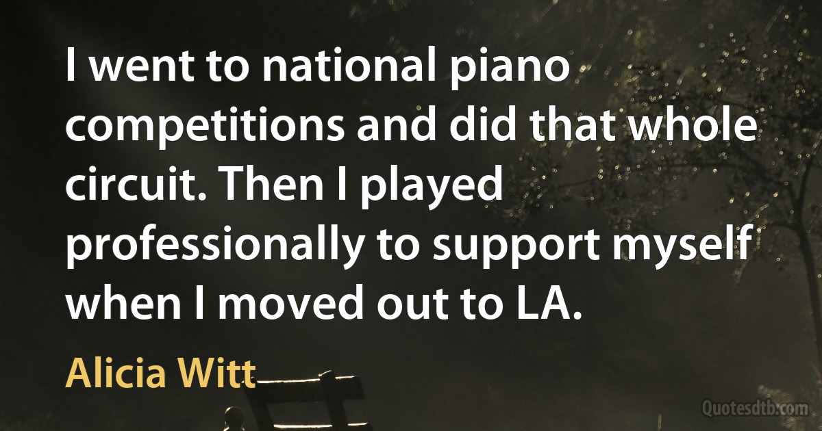 I went to national piano competitions and did that whole circuit. Then I played professionally to support myself when I moved out to LA. (Alicia Witt)