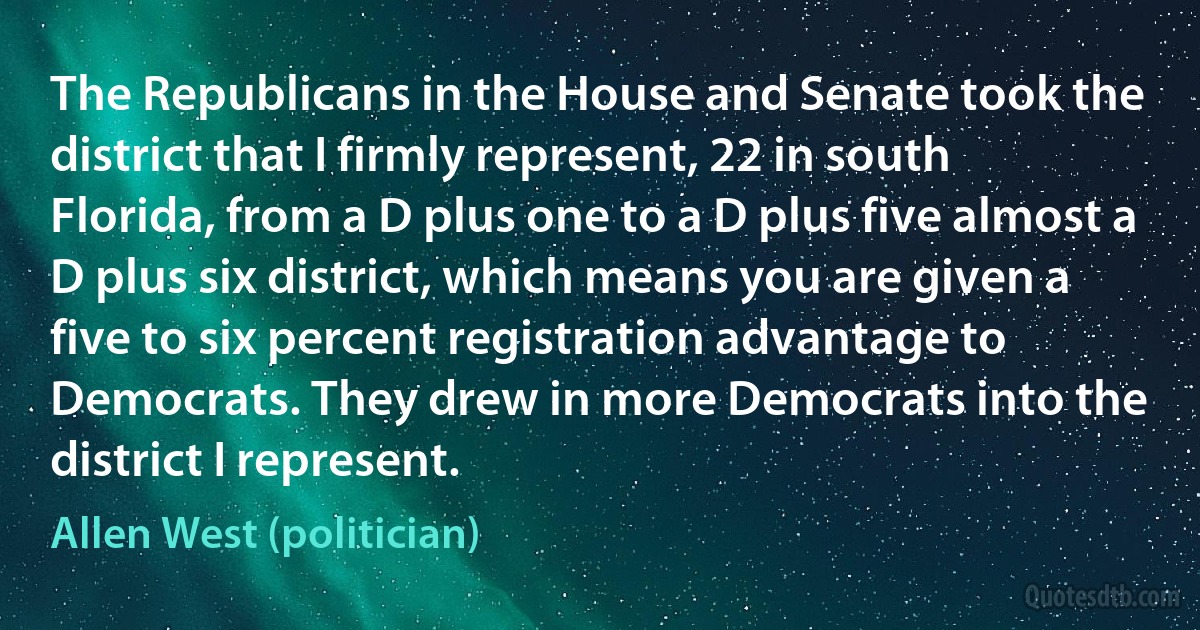 The Republicans in the House and Senate took the district that I firmly represent, 22 in south Florida, from a D plus one to a D plus five almost a D plus six district, which means you are given a five to six percent registration advantage to Democrats. They drew in more Democrats into the district I represent. (Allen West (politician))