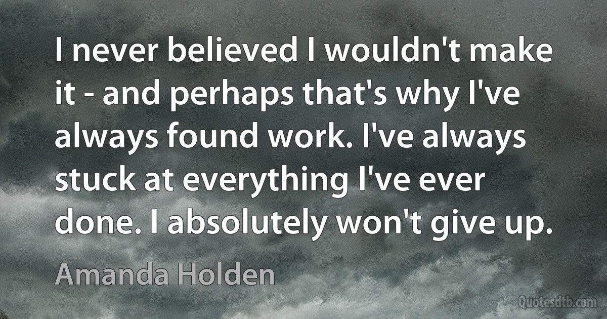 I never believed I wouldn't make it - and perhaps that's why I've always found work. I've always stuck at everything I've ever done. I absolutely won't give up. (Amanda Holden)