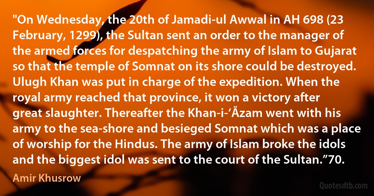 "On Wednesday, the 20th of Jamadi-ul Awwal in AH 698 (23 February, 1299), the Sultan sent an order to the manager of the armed forces for despatching the army of Islam to Gujarat so that the temple of Somnat on its shore could be destroyed. Ulugh Khan was put in charge of the expedition. When the royal army reached that province, it won a victory after great slaughter. Thereafter the Khan-i-‘Ãzam went with his army to the sea-shore and besieged Somnat which was a place of worship for the Hindus. The army of Islam broke the idols and the biggest idol was sent to the court of the Sultan.”70. (Amir Khusrow)