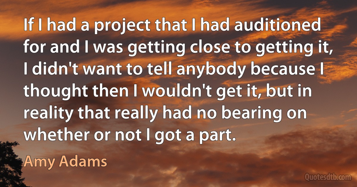 If I had a project that I had auditioned for and I was getting close to getting it, I didn't want to tell anybody because I thought then I wouldn't get it, but in reality that really had no bearing on whether or not I got a part. (Amy Adams)