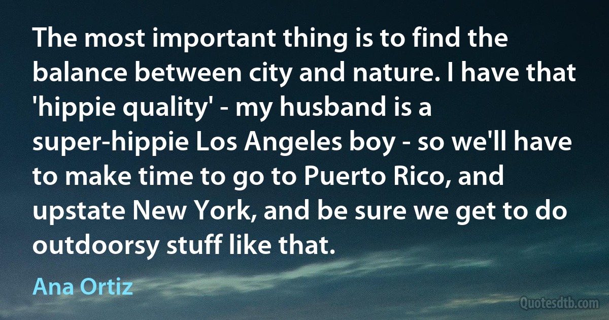 The most important thing is to find the balance between city and nature. I have that 'hippie quality' - my husband is a super-hippie Los Angeles boy - so we'll have to make time to go to Puerto Rico, and upstate New York, and be sure we get to do outdoorsy stuff like that. (Ana Ortiz)