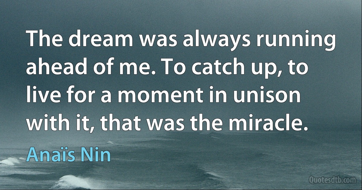 The dream was always running ahead of me. To catch up, to live for a moment in unison with it, that was the miracle. (Anaïs Nin)