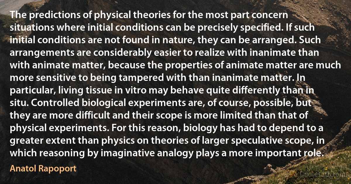 The predictions of physical theories for the most part concern situations where initial conditions can be precisely specified. If such initial conditions are not found in nature, they can be arranged. Such arrangements are considerably easier to realize with inanimate than with animate matter, because the properties of animate matter are much more sensitive to being tampered with than inanimate matter. In particular, living tissue in vitro may behave quite differently than in situ. Controlled biological experiments are, of course, possible, but they are more difficult and their scope is more limited than that of physical experiments. For this reason, biology has had to depend to a greater extent than physics on theories of larger speculative scope, in which reasoning by imaginative analogy plays a more important role. (Anatol Rapoport)