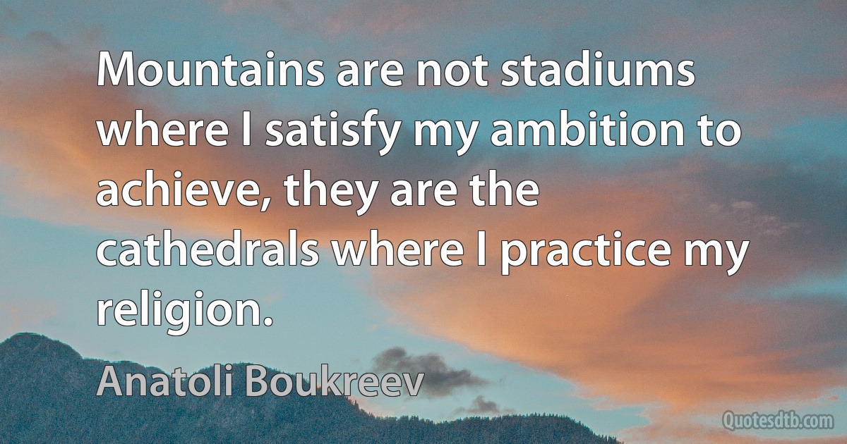 Mountains are not stadiums where I satisfy my ambition to achieve, they are the cathedrals where I practice my religion. (Anatoli Boukreev)