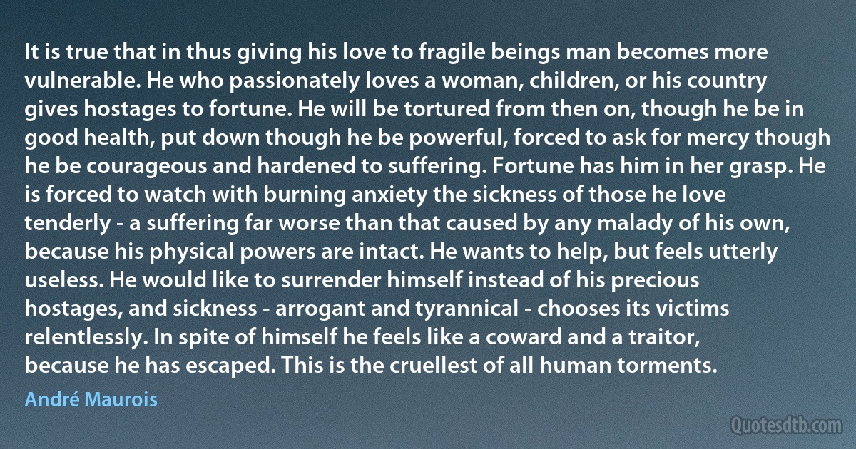 It is true that in thus giving his love to fragile beings man becomes more vulnerable. He who passionately loves a woman, children, or his country gives hostages to fortune. He will be tortured from then on, though he be in good health, put down though he be powerful, forced to ask for mercy though he be courageous and hardened to suffering. Fortune has him in her grasp. He is forced to watch with burning anxiety the sickness of those he love tenderly - a suffering far worse than that caused by any malady of his own, because his physical powers are intact. He wants to help, but feels utterly useless. He would like to surrender himself instead of his precious hostages, and sickness - arrogant and tyrannical - chooses its victims relentlessly. In spite of himself he feels like a coward and a traitor, because he has escaped. This is the cruellest of all human torments. (André Maurois)