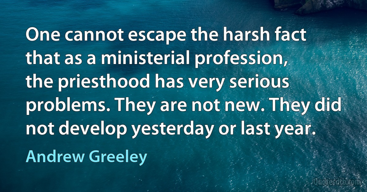 One cannot escape the harsh fact that as a ministerial profession, the priesthood has very serious problems. They are not new. They did not develop yesterday or last year. (Andrew Greeley)