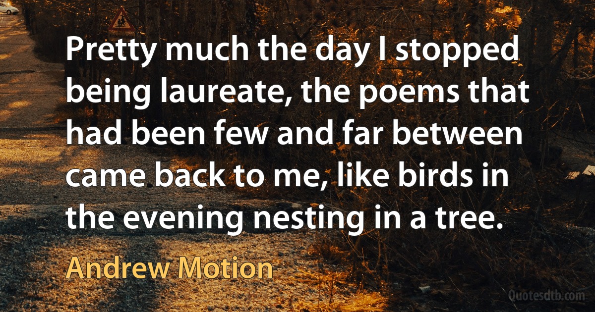 Pretty much the day I stopped being laureate, the poems that had been few and far between came back to me, like birds in the evening nesting in a tree. (Andrew Motion)