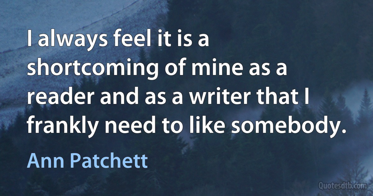 I always feel it is a shortcoming of mine as a reader and as a writer that I frankly need to like somebody. (Ann Patchett)