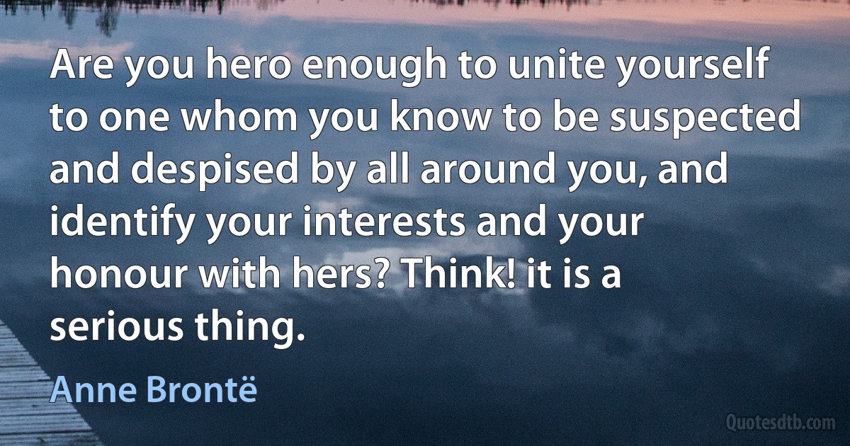 Are you hero enough to unite yourself to one whom you know to be suspected and despised by all around you, and identify your interests and your honour with hers? Think! it is a serious thing. (Anne Brontë)