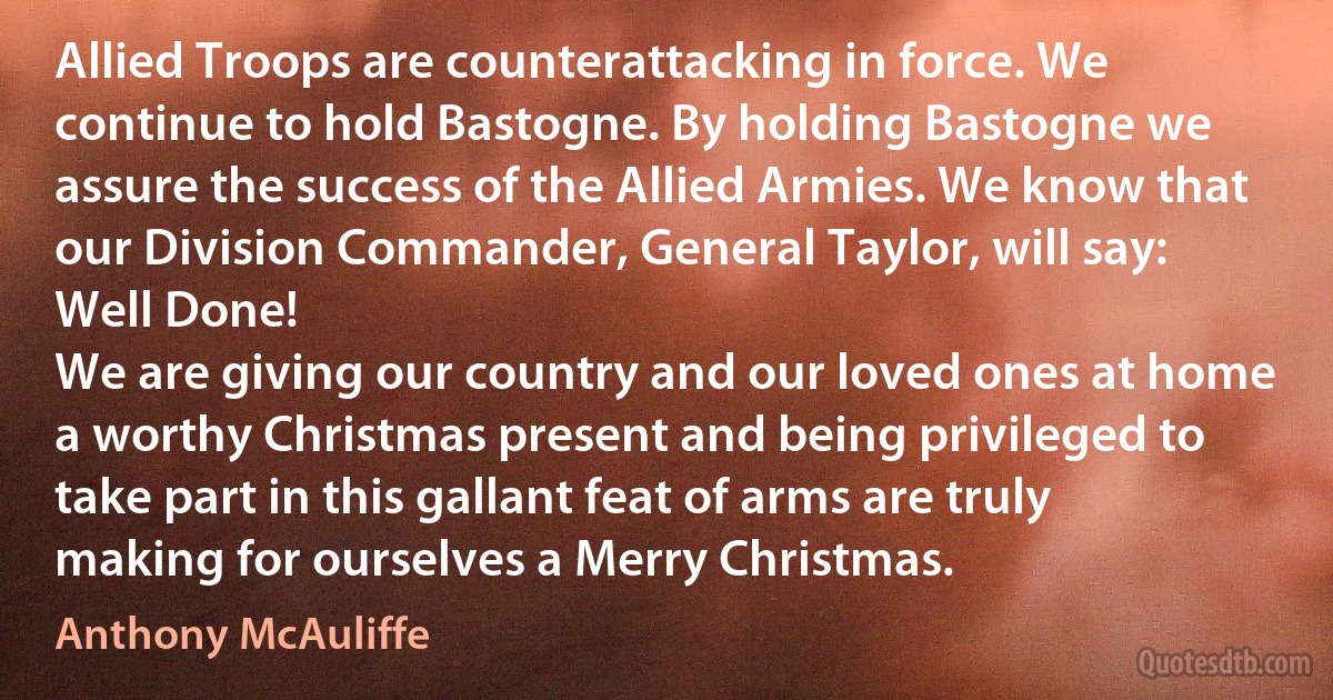 Allied Troops are counterattacking in force. We continue to hold Bastogne. By holding Bastogne we assure the success of the Allied Armies. We know that our Division Commander, General Taylor, will say: Well Done!
We are giving our country and our loved ones at home a worthy Christmas present and being privileged to take part in this gallant feat of arms are truly making for ourselves a Merry Christmas. (Anthony McAuliffe)