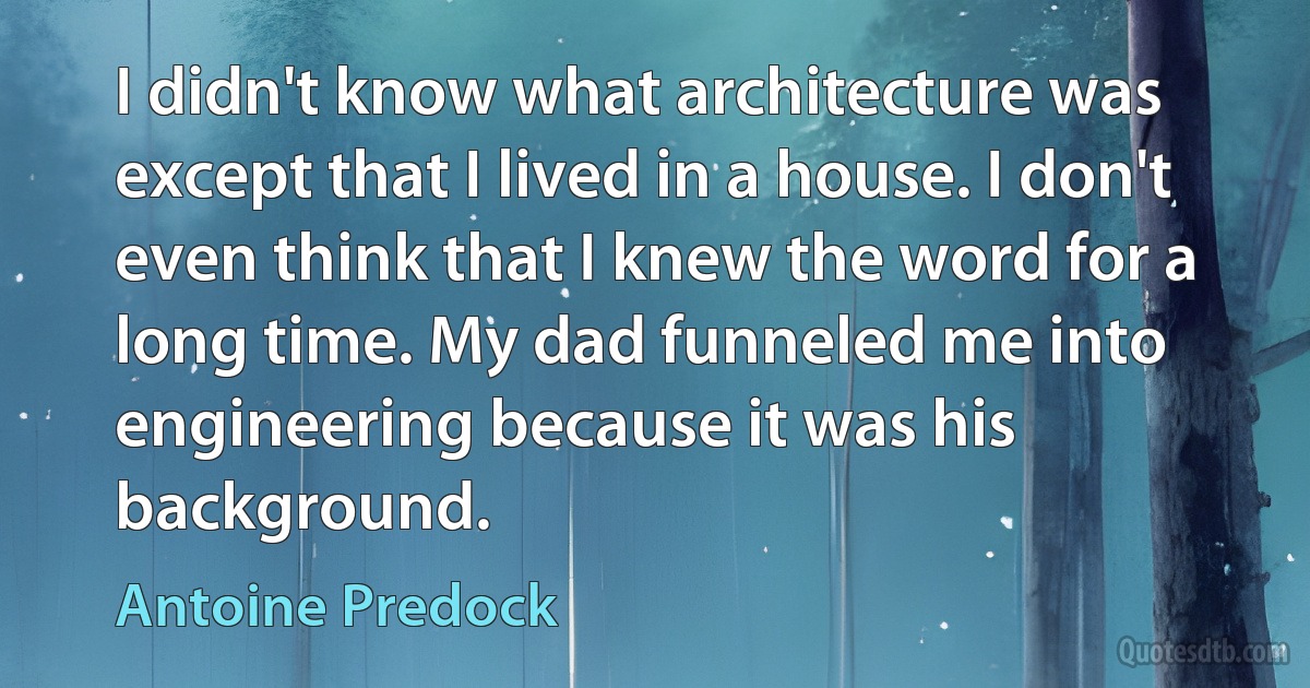 I didn't know what architecture was except that I lived in a house. I don't even think that I knew the word for a long time. My dad funneled me into engineering because it was his background. (Antoine Predock)