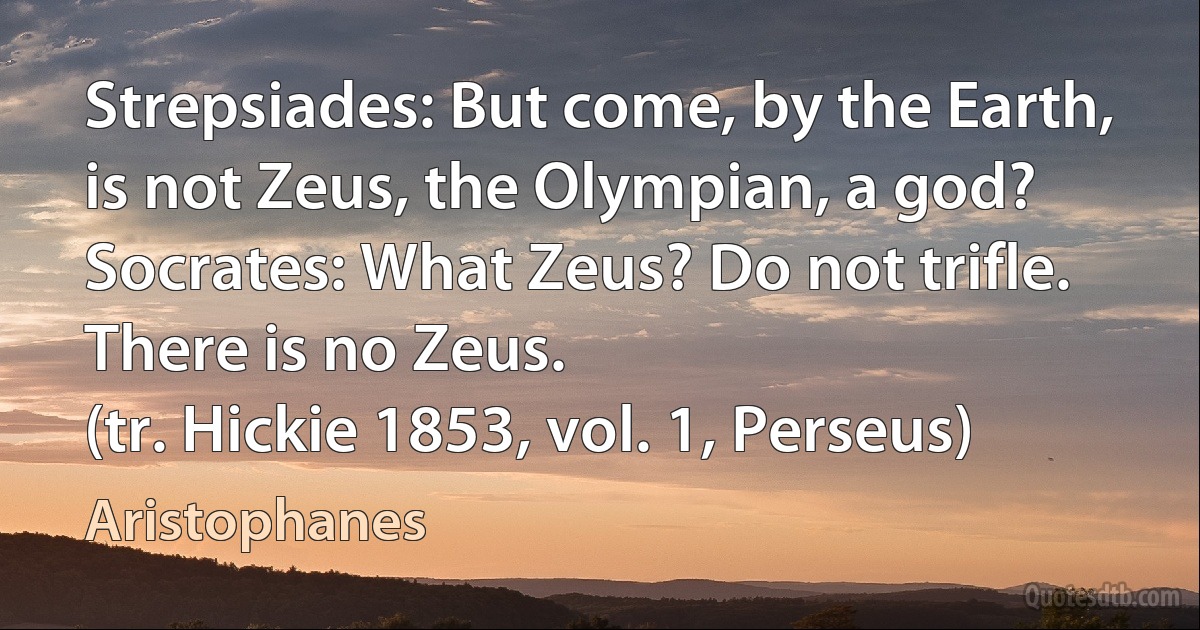 Strepsiades: But come, by the Earth, is not Zeus, the Olympian, a god?
Socrates: What Zeus? Do not trifle. There is no Zeus.
(tr. Hickie 1853, vol. 1, Perseus) (Aristophanes)