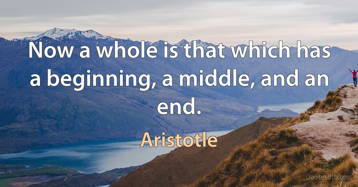 Now a whole is that which has a beginning, a middle, and an end. (Aristotle)