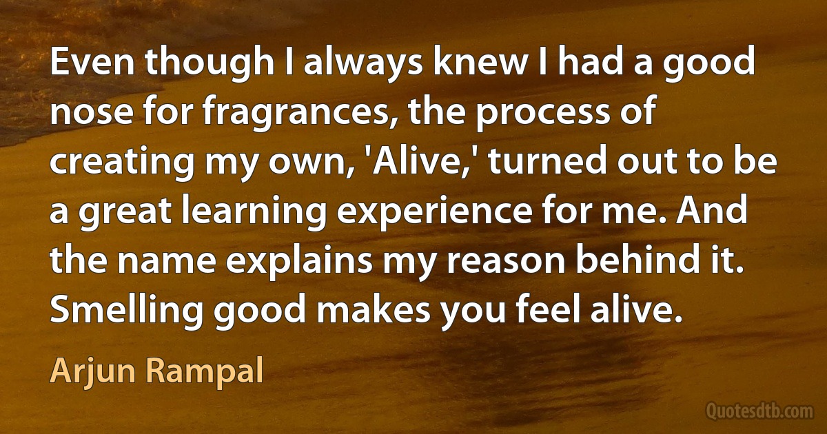 Even though I always knew I had a good nose for fragrances, the process of creating my own, 'Alive,' turned out to be a great learning experience for me. And the name explains my reason behind it. Smelling good makes you feel alive. (Arjun Rampal)