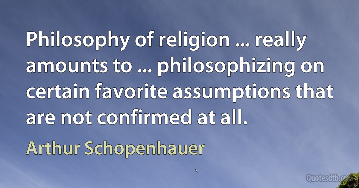 Philosophy of religion ... really amounts to ... philosophizing on certain favorite assumptions that are not confirmed at all. (Arthur Schopenhauer)