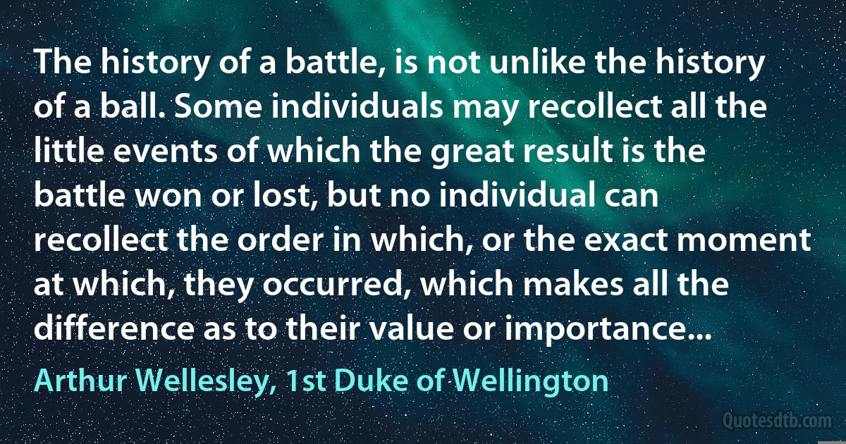 The history of a battle, is not unlike the history of a ball. Some individuals may recollect all the little events of which the great result is the battle won or lost, but no individual can recollect the order in which, or the exact moment at which, they occurred, which makes all the difference as to their value or importance... (Arthur Wellesley, 1st Duke of Wellington)