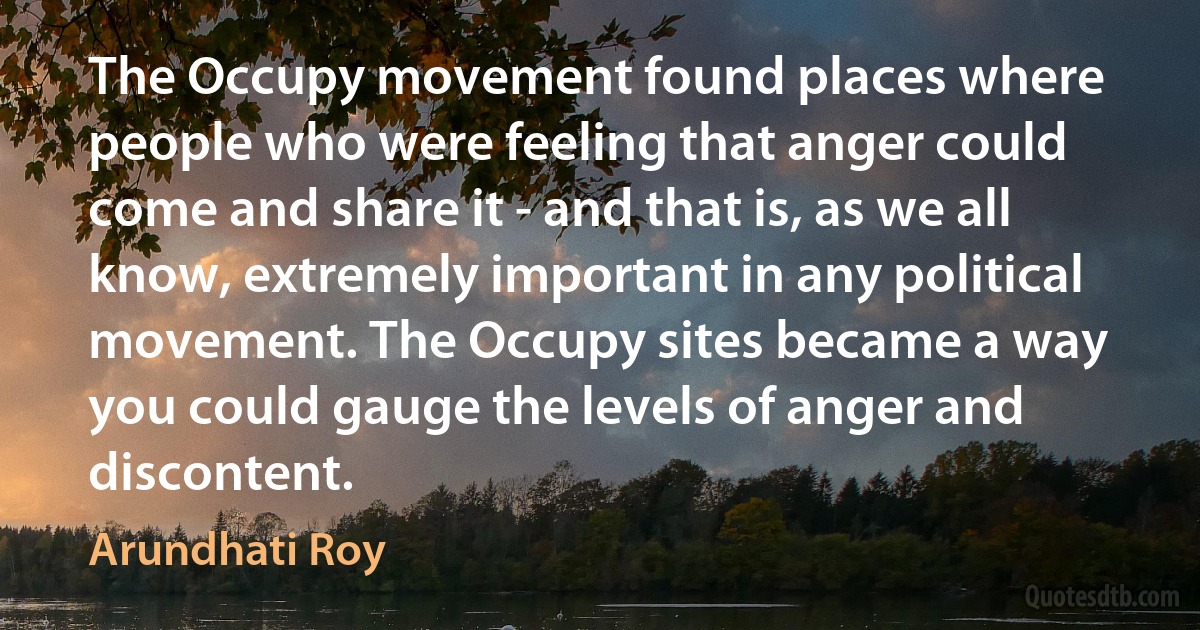 The Occupy movement found places where people who were feeling that anger could come and share it - and that is, as we all know, extremely important in any political movement. The Occupy sites became a way you could gauge the levels of anger and discontent. (Arundhati Roy)