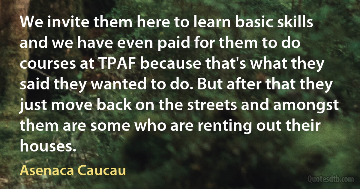 We invite them here to learn basic skills and we have even paid for them to do courses at TPAF because that's what they said they wanted to do. But after that they just move back on the streets and amongst them are some who are renting out their houses. (Asenaca Caucau)