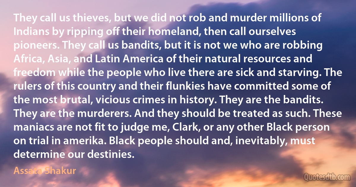 They call us thieves, but we did not rob and murder millions of Indians by ripping off their homeland, then call ourselves pioneers. They call us bandits, but it is not we who are robbing Africa, Asia, and Latin America of their natural resources and freedom while the people who live there are sick and starving. The rulers of this country and their flunkies have committed some of the most brutal, vicious crimes in history. They are the bandits. They are the murderers. And they should be treated as such. These maniacs are not fit to judge me, Clark, or any other Black person on trial in amerika. Black people should and, inevitably, must determine our destinies. (Assata Shakur)