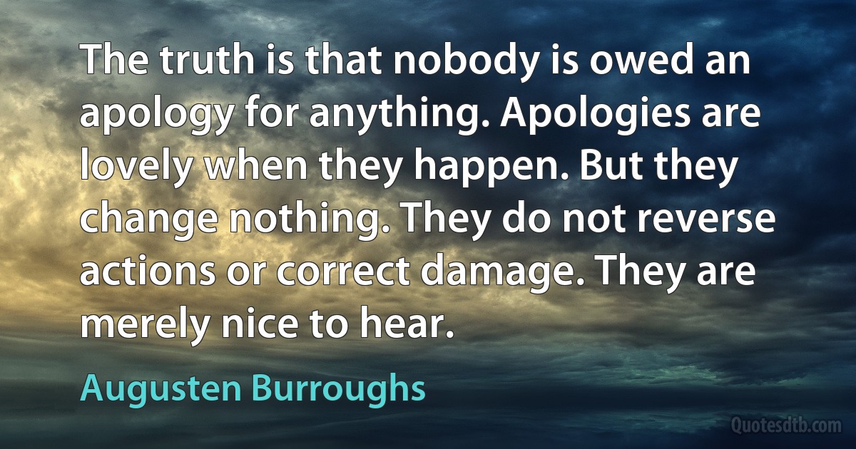 The truth is that nobody is owed an apology for anything. Apologies are lovely when they happen. But they change nothing. They do not reverse actions or correct damage. They are merely nice to hear. (Augusten Burroughs)