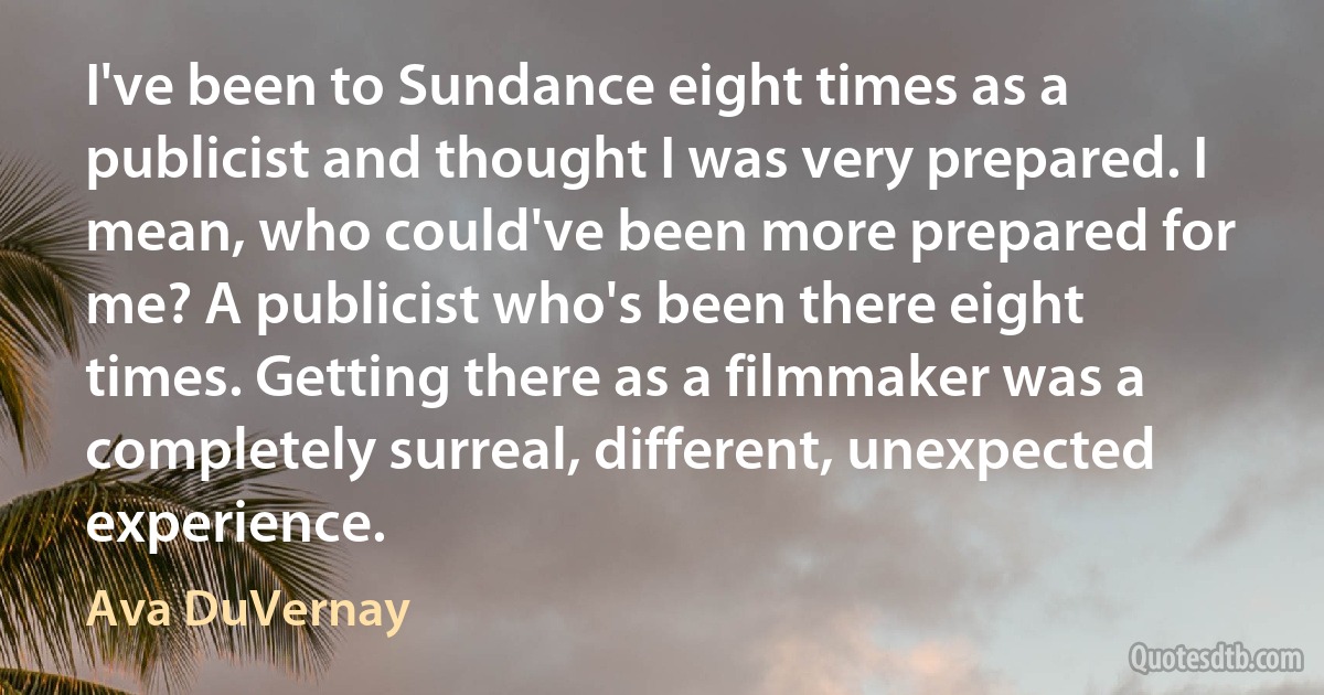 I've been to Sundance eight times as a publicist and thought I was very prepared. I mean, who could've been more prepared for me? A publicist who's been there eight times. Getting there as a filmmaker was a completely surreal, different, unexpected experience. (Ava DuVernay)