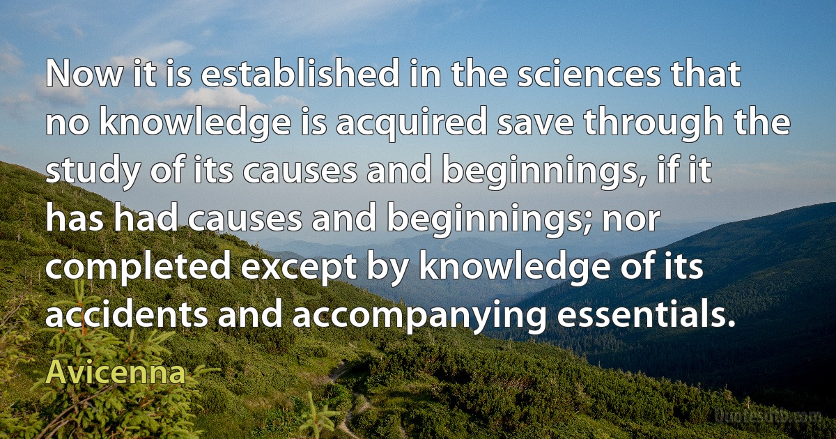 Now it is established in the sciences that no knowledge is acquired save through the study of its causes and beginnings, if it has had causes and beginnings; nor completed except by knowledge of its accidents and accompanying essentials. (Avicenna)