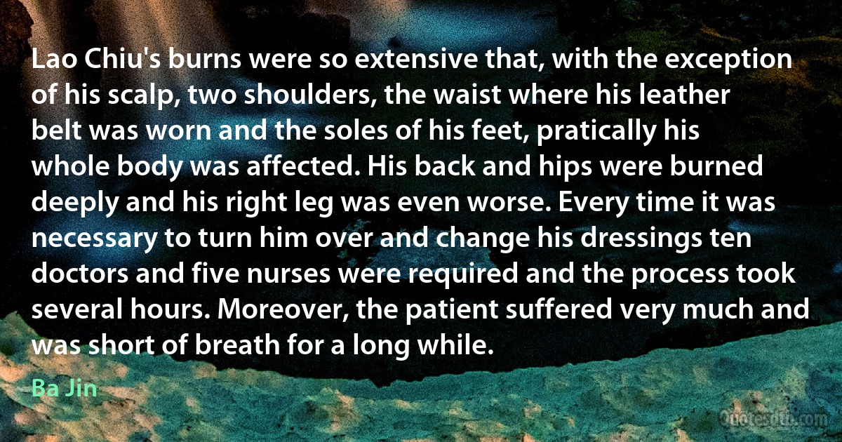 Lao Chiu's burns were so extensive that, with the exception of his scalp, two shoulders, the waist where his leather belt was worn and the soles of his feet, pratically his whole body was affected. His back and hips were burned deeply and his right leg was even worse. Every time it was necessary to turn him over and change his dressings ten doctors and five nurses were required and the process took several hours. Moreover, the patient suffered very much and was short of breath for a long while. (Ba Jin)