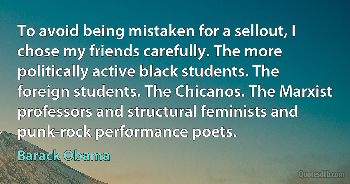 To avoid being mistaken for a sellout, I chose my friends carefully. The more politically active black students. The foreign students. The Chicanos. The Marxist professors and structural feminists and punk-rock performance poets. (Barack Obama)