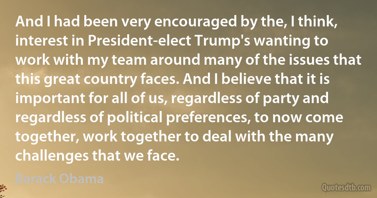 And I had been very encouraged by the, I think, interest in President-elect Trump's wanting to work with my team around many of the issues that this great country faces. And I believe that it is important for all of us, regardless of party and regardless of political preferences, to now come together, work together to deal with the many challenges that we face. (Barack Obama)