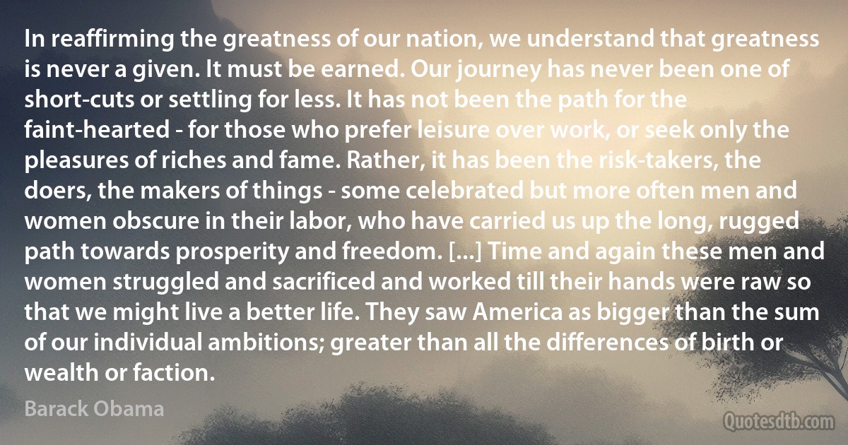 In reaffirming the greatness of our nation, we understand that greatness is never a given. It must be earned. Our journey has never been one of short-cuts or settling for less. It has not been the path for the faint-hearted - for those who prefer leisure over work, or seek only the pleasures of riches and fame. Rather, it has been the risk-takers, the doers, the makers of things - some celebrated but more often men and women obscure in their labor, who have carried us up the long, rugged path towards prosperity and freedom. [...] Time and again these men and women struggled and sacrificed and worked till their hands were raw so that we might live a better life. They saw America as bigger than the sum of our individual ambitions; greater than all the differences of birth or wealth or faction. (Barack Obama)