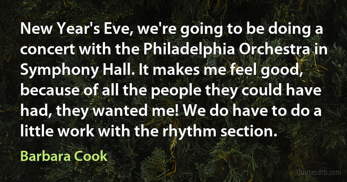 New Year's Eve, we're going to be doing a concert with the Philadelphia Orchestra in Symphony Hall. It makes me feel good, because of all the people they could have had, they wanted me! We do have to do a little work with the rhythm section. (Barbara Cook)