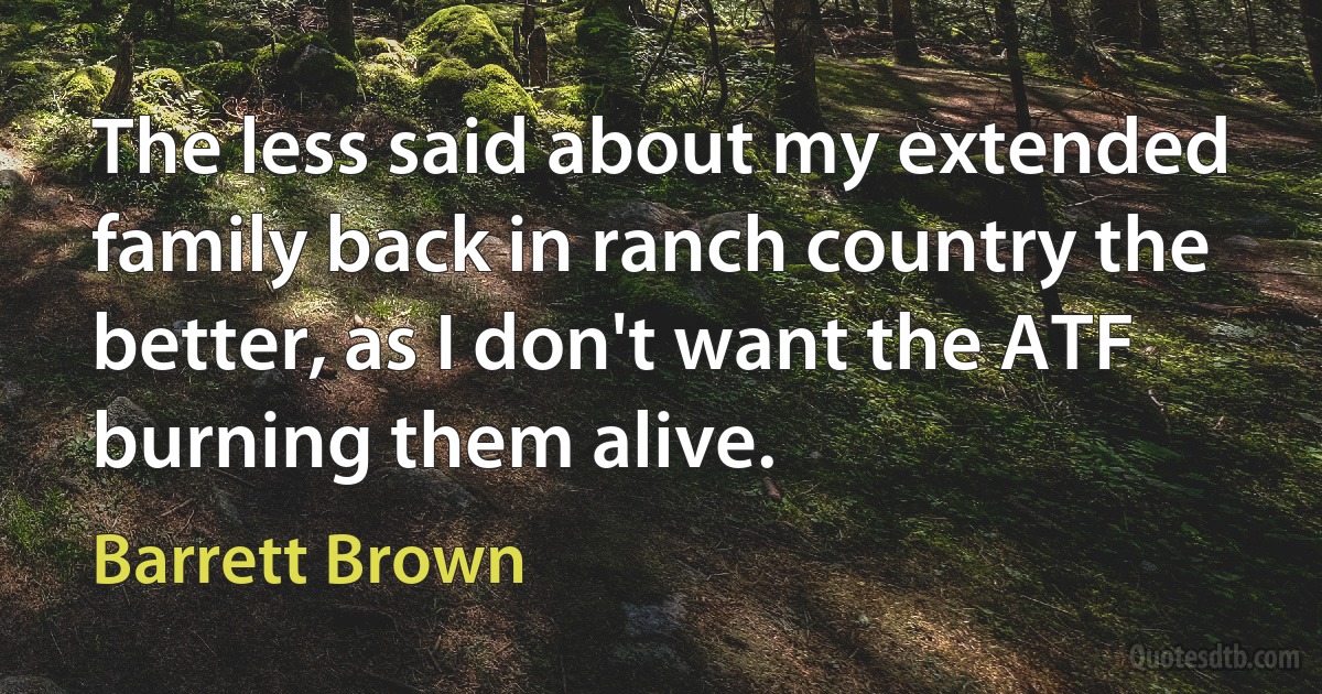 The less said about my extended family back in ranch country the better, as I don't want the ATF burning them alive. (Barrett Brown)