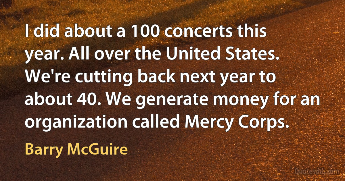 I did about a 100 concerts this year. All over the United States. We're cutting back next year to about 40. We generate money for an organization called Mercy Corps. (Barry McGuire)