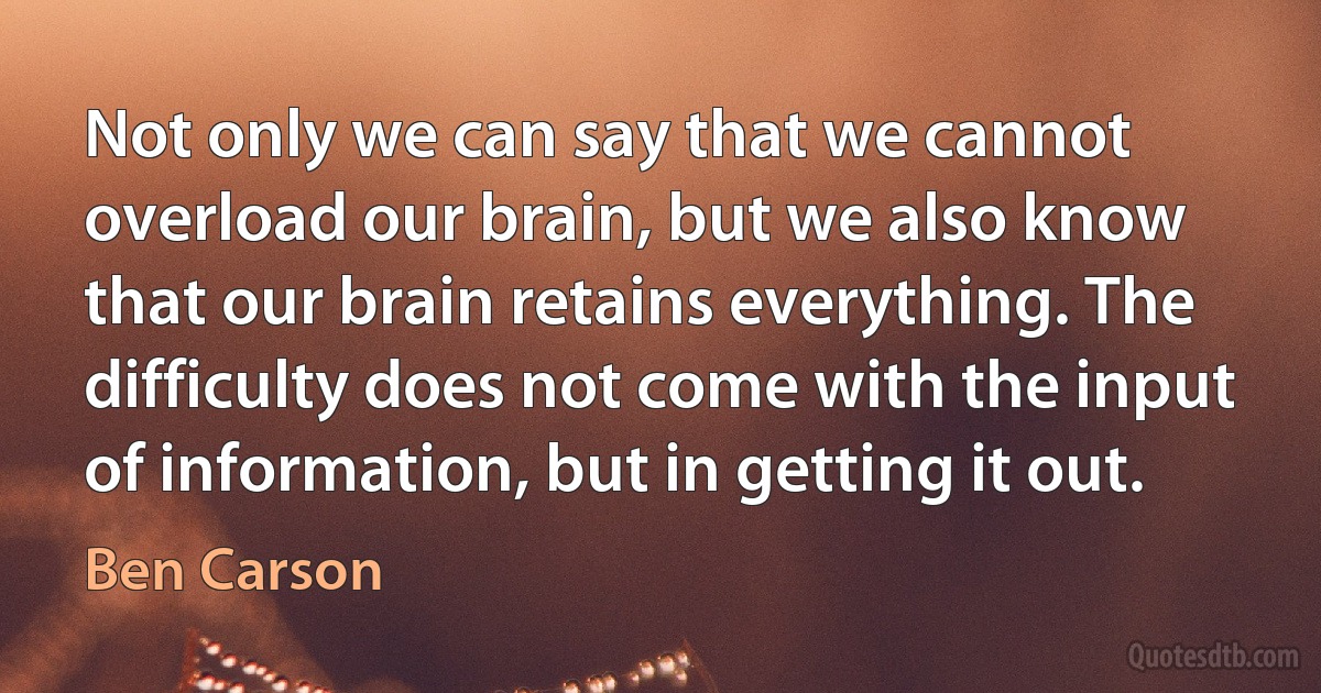 Not only we can say that we cannot overload our brain, but we also know that our brain retains everything. The difficulty does not come with the input of information, but in getting it out. (Ben Carson)