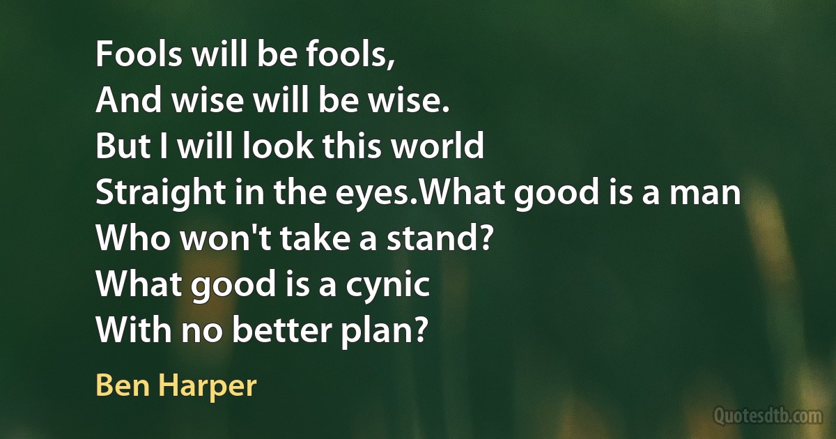 Fools will be fools,
And wise will be wise.
But I will look this world
Straight in the eyes.What good is a man
Who won't take a stand?
What good is a cynic
With no better plan? (Ben Harper)