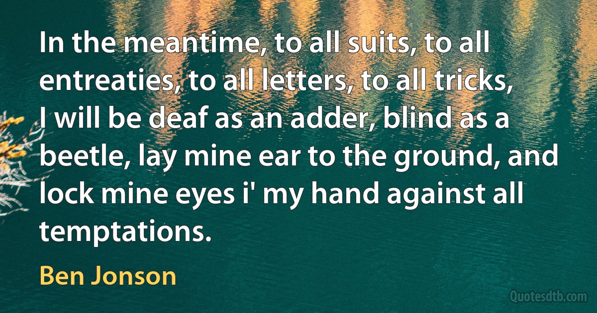 In the meantime, to all suits, to all entreaties, to all letters, to all tricks, I will be deaf as an adder, blind as a beetle, lay mine ear to the ground, and lock mine eyes i' my hand against all temptations. (Ben Jonson)