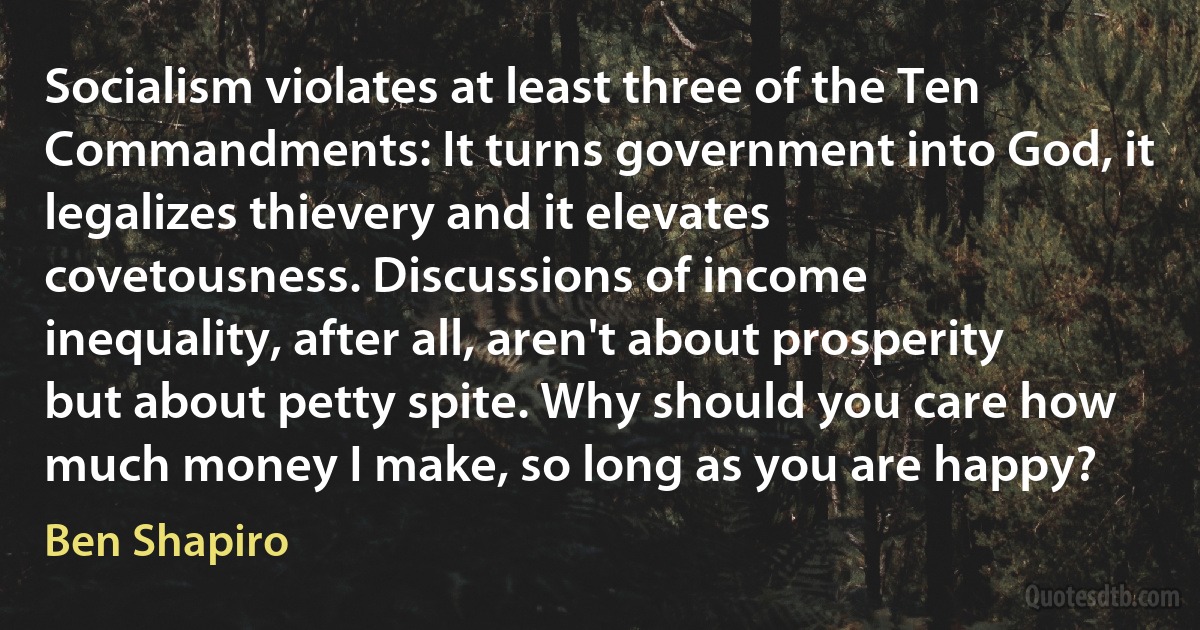 Socialism violates at least three of the Ten Commandments: It turns government into God, it legalizes thievery and it elevates covetousness. Discussions of income inequality, after all, aren't about prosperity but about petty spite. Why should you care how much money I make, so long as you are happy? (Ben Shapiro)