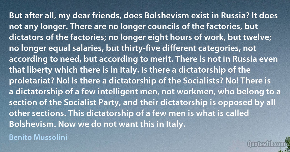 But after all, my dear friends, does Bolshevism exist in Russia? It does not any longer. There are no longer councils of the factories, but dictators of the factories; no longer eight hours of work, but twelve; no longer equal salaries, but thirty-five different categories, not according to need, but according to merit. There is not in Russia even that liberty which there is in Italy. Is there a dictatorship of the proletariat? No! Is there a dictatorship of the Socialists? No! There is a dictatorship of a few intelligent men, not workmen, who belong to a section of the Socialist Party, and their dictatorship is opposed by all other sections. This dictatorship of a few men is what is called Bolshevism. Now we do not want this in Italy. (Benito Mussolini)