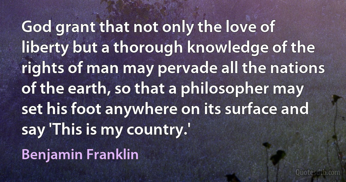 God grant that not only the love of liberty but a thorough knowledge of the rights of man may pervade all the nations of the earth, so that a philosopher may set his foot anywhere on its surface and say 'This is my country.' (Benjamin Franklin)