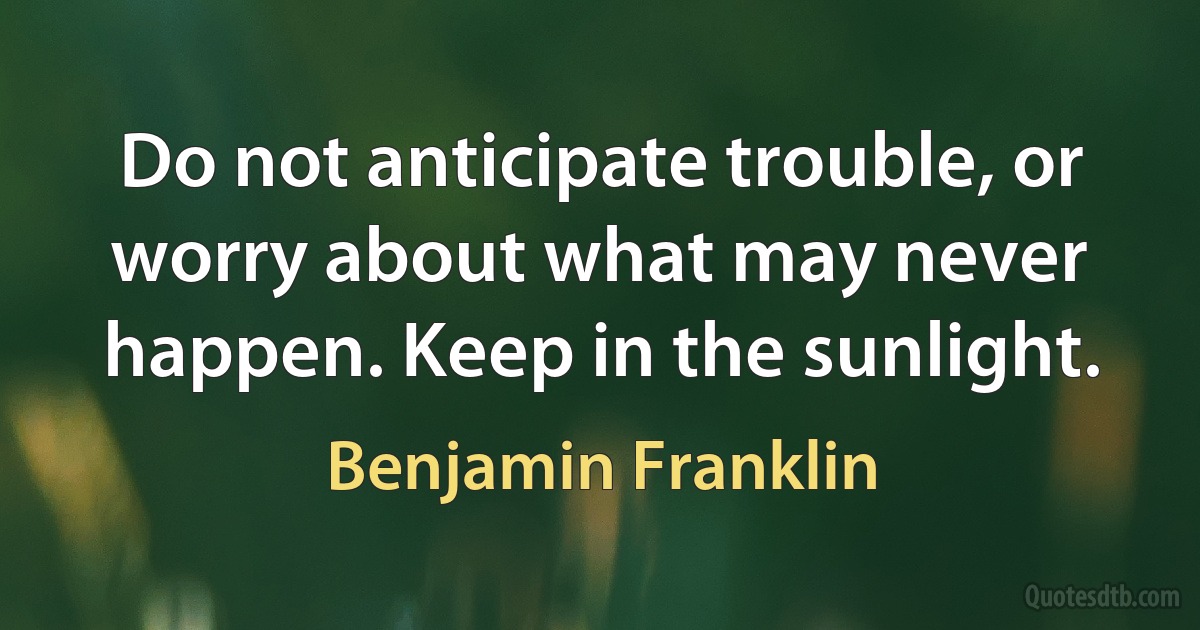 Do not anticipate trouble, or worry about what may never happen. Keep in the sunlight. (Benjamin Franklin)