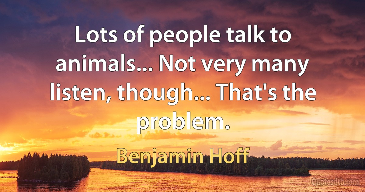 Lots of people talk to animals... Not very many listen, though... That's the problem. (Benjamin Hoff)