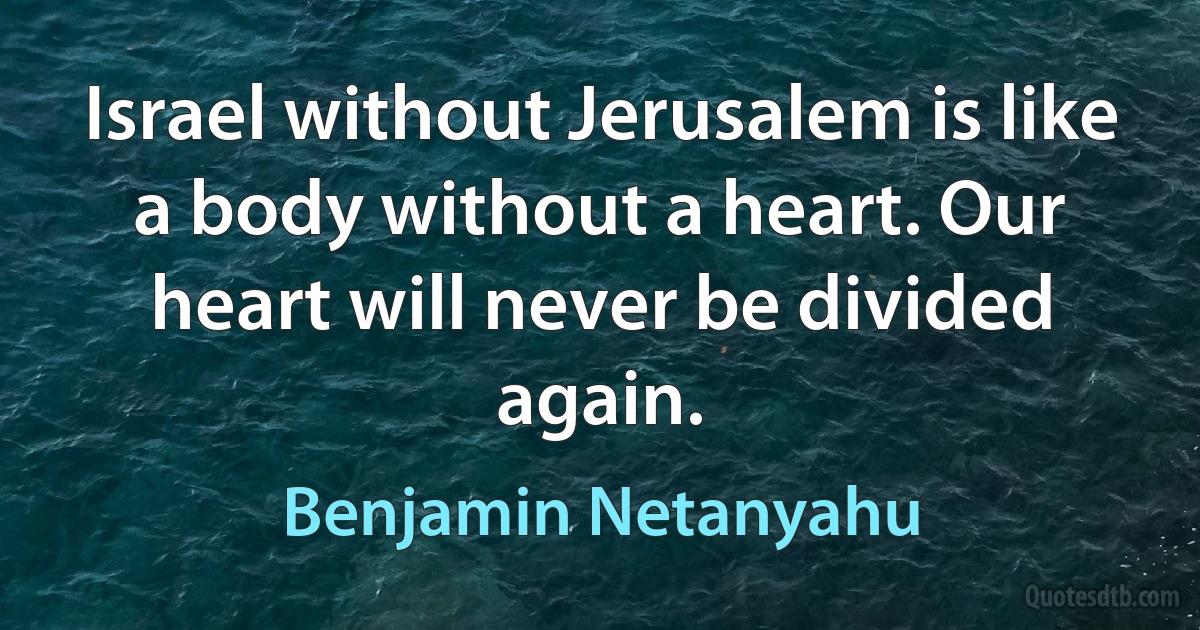 Israel without Jerusalem is like a body without a heart. Our heart will never be divided again. (Benjamin Netanyahu)