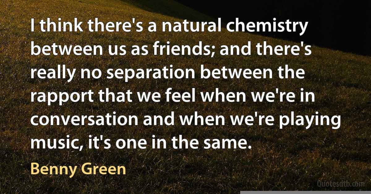 I think there's a natural chemistry between us as friends; and there's really no separation between the rapport that we feel when we're in conversation and when we're playing music, it's one in the same. (Benny Green)