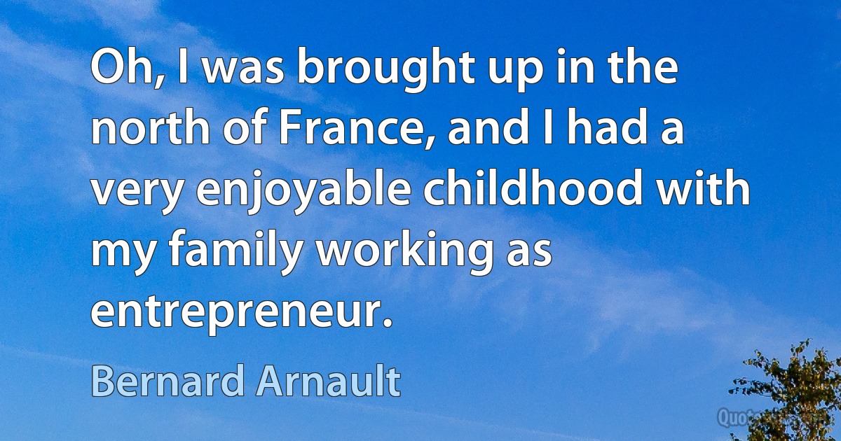 Oh, I was brought up in the north of France, and I had a very enjoyable childhood with my family working as entrepreneur. (Bernard Arnault)